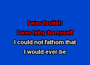 I was foolish

I was lying to myself
I could not fathom that

I would ever be