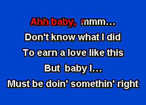 Ahh baby, mmm...
Don't know what I did

To earn a love like this
But baby I...
Must be doin' somethin' right