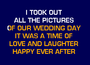 I TOOK OUT
ALL THE PICTURES
OF OUR WEDDING DAY
IT WAS A TIME OF
LOVE AND LAUGHTER
HAPPY EVER AFTER