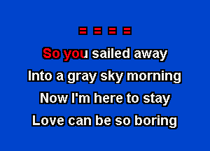 So you sailed away

Into a gray sky morning
Now I'm here to stay
Love can be so boring