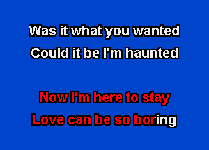 Was it what you wanted
Could it be I'm haunted

Now I'm here to stay

Love can be so boring