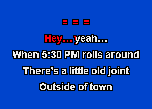 Hey...yeah...

When 530 PM rolls around
There s a little old joint
Outside of town