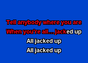 Tell anybody where you are

When you're all...jacked up
All jacked up
All jacked up