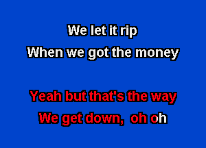 We let it rip

When we got the money

Yeah but that's the way
We get down, oh oh