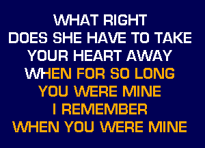 WHAT RIGHT
DOES SHE HAVE TO TAKE
YOUR HEART AWAY
WHEN FOR SO LONG
YOU WERE MINE
I REMEMBER
WHEN YOU WERE MINE