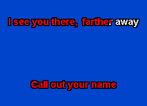 I see you there, farther away

Call out your name