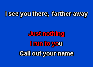 I see you there, farther away

Just nothing
I run to you
Call out your name