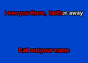 I see you there, farther away

Call out your name