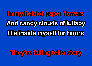 In my field of paper flowers
And candy clouds of lullaby
I lie inside myself for hours

They're falling tell a story