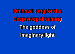 Oh how I long for the
Deep sleep dreaming

The goddess of
Imaginary light