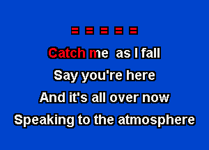 Catch me as I fall

Say you're here
And it's all over now
Speaking to the atmosphere