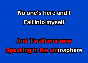 No one's here and I

Fall into myself

And it's all over now
Speaking to the atmosphere