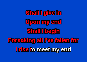 Shall I give in

Upon my end

Shall I begin
Forsaking all I've fallen for

lrise to meet my end