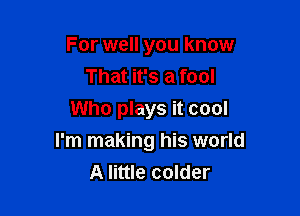 For well you know
That it's a fool
Who plays it cool

I'm making his world
A little colder