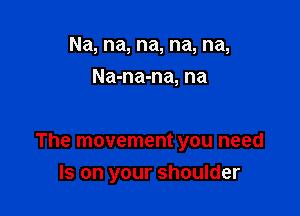 Na, na, na, na, na,
Na-na-na, na

The movement you need
Is on your shoulder