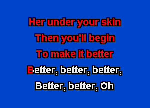 Her under your skin

Then you'll begin

To make it better
Better, better, better,
Better, better, on