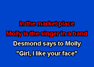 In the market place

Molly is the singer in a band
Desmond says to Molly

Girl, I like your face