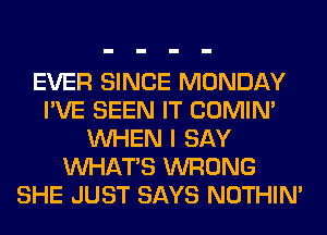 EVER SINCE MONDAY
I'VE SEEN IT COMIM
WHEN I SAY
WHATS WRONG
SHE JUST SAYS NOTHIN'