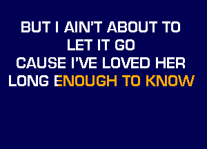 BUT I AIN'T ABOUT TO
LET IT GO
CAUSE I'VE LOVED HER
LONG ENOUGH TO KNOW