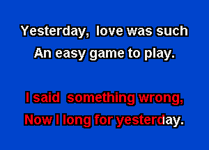 Yesterday, love was such
An easy game to play.

I said something wrong,

Now I long for yesterday.