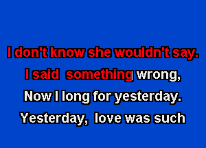 I don't know she wouldn't say.
lsaid something wrong,
Now I long for yesterday.

Yesterday, love was such