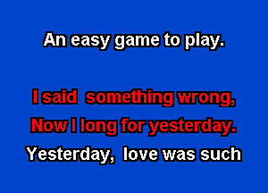 An easy game to play.

I said something wrong,

Now I long for yesterday.

Yesterday, love was such