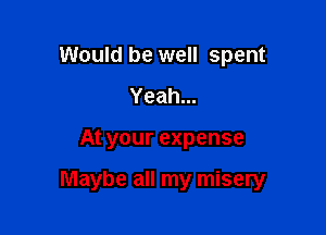 Would be well spent
Yeah...

At your expense

Maybe all my misery