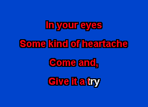 In your eyes

Some kind of heartache
Come and,

Give it a try
