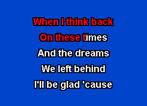 When I think back
On these times
And the dreams
We left behind

I'll be glad 'cause