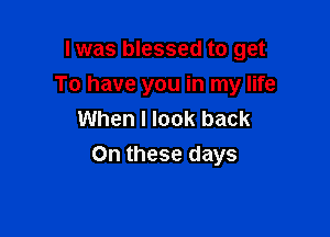 lwas blessed to get

To have you in my life

When I look back
On these days