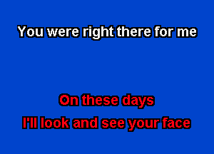 You were right there for me

On these days
I'll look and see your face