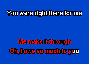 You were right there for me

Me make it through
on, I owe so much to you