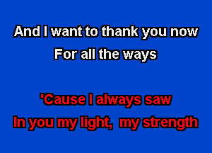 And I want to thank you now
For all the ways

'Cause I always saw
In you my light, my strength