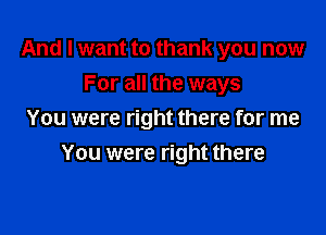 And I want to thank you now
For all the ways

You were right there for me

You were right there