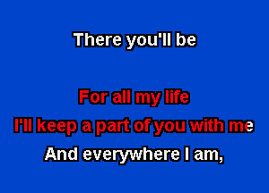 There you'll be

For all my life
I'll keep a part of you with me
And everywhere I am,