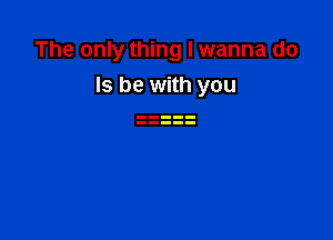 The only thing I wanna do
Is be with you