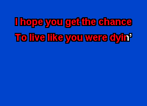 I hope you get the chance

To live like you were dyiw