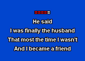 I was finally the husband
That most the time I wasmt
And I became a friend