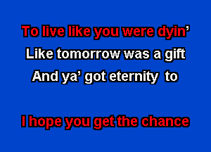 To live like you were dyin,
Like tomorrow was a gift

And ya' got eternity to

I hope you get the chance