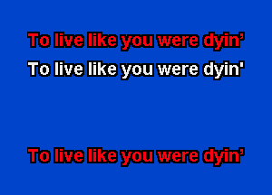 To live like you were dyin,
To live like you were dyin'

To live like you were dyiw