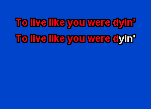 To live like you were dyin,

To live like you were dyin'