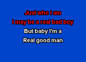 Just who I am

I may be a real bad boy

But baby I'm a
Real good man