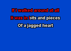 If I walked around at all

It was in bits and pieces

Of ajagged heart