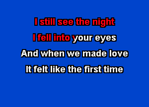 I still see the night

I fell into your eyes

And when we made love
It felt like the first time