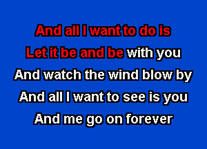 And all I want to do is
Let it be and be with you
And watch the wind blow by
And all I want to see is you
And me go on forever