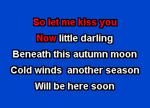 So let me kiss you

Now little darling
Beneath this autumn moon
Cold winds another season

Will be here soon