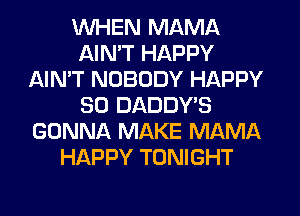 WHEN MAMA
AIMT HAPPY
AIN'T NOBODY HAPPY
SO DADDY'S
GONNA MAKE MAMA
HAPPY TONIGHT