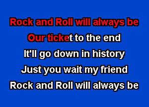 Rock and Roll will always be
Our ticket to the end
It'll go down in history
Just you wait my friend
Rock and Roll will always be
