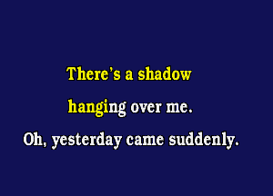 Thcrc s a shadow

hanging over me.

Oh. yesterday came suddenly.