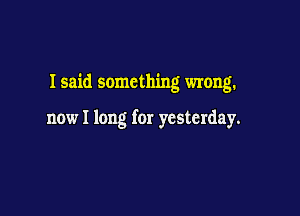 I said something wrong.

now I long for yesterday.
